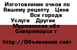 Изготовление очков по Вашему рецепту › Цена ­ 1 500 - Все города Услуги » Другие   . Мурманская обл.,Североморск г.